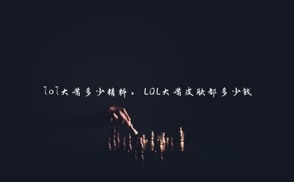 lol大嘴多少精粹，LOL大嘴皮肤都多少钱