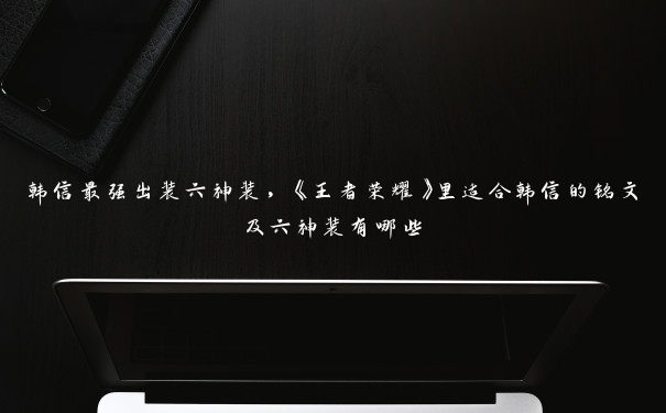 韩信最强出装六神装，《王者荣耀》里适合韩信的铭文及六神装有哪些