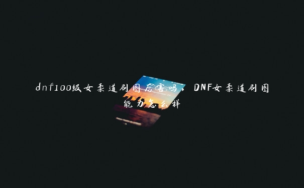 dnf100级女柔道刷图厉害吗，DNF女柔道刷图能力怎么样