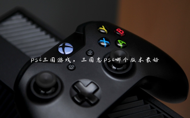 ps4三国游戏，三国志ps4哪个版本最好