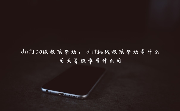 dnf100级极限祭坛，dnf挑战极限祭坛有什么用天界徽章有什么用