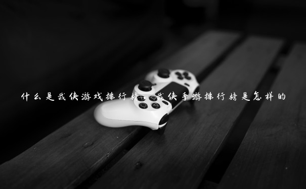 什么是武侠游戏排行榜，武侠手游排行榜是怎样的