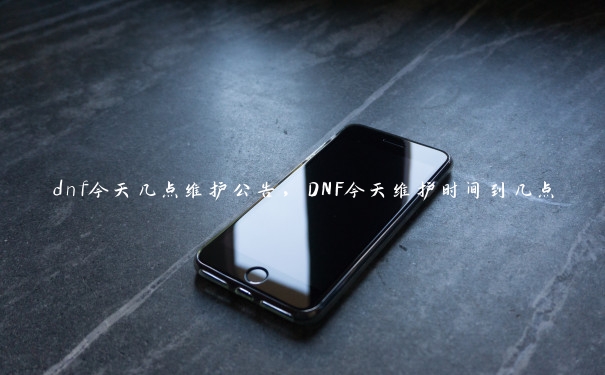 dnf今天几点维护公告，DNF今天维护时间到几点