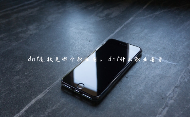 dnf魔杖是哪个职业用，dnf什么职业用矛