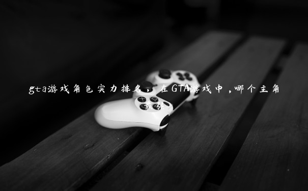 gta游戏角色实力排名，在GTA游戏中,哪个主角最强