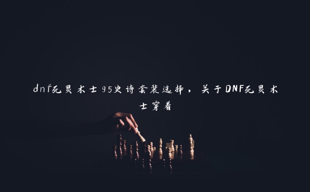 dnf死灵术士95史诗套装选择，关于DNF死灵术士穿着