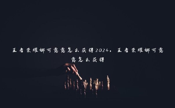 王者荣耀娜可露露怎么获得2024，王者荣耀娜可露露怎么获得