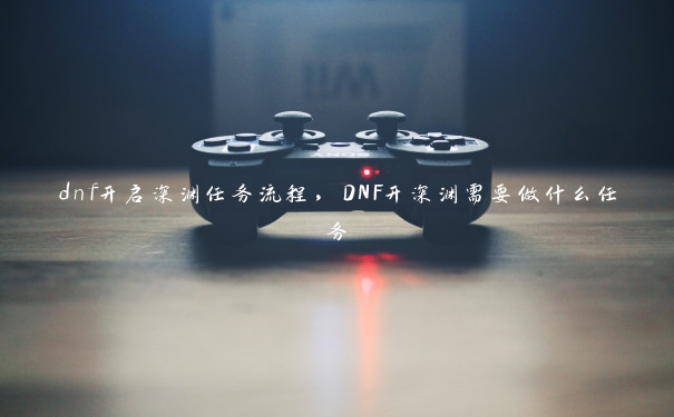 dnf开启深渊任务流程，DNF开深渊需要做什么任务