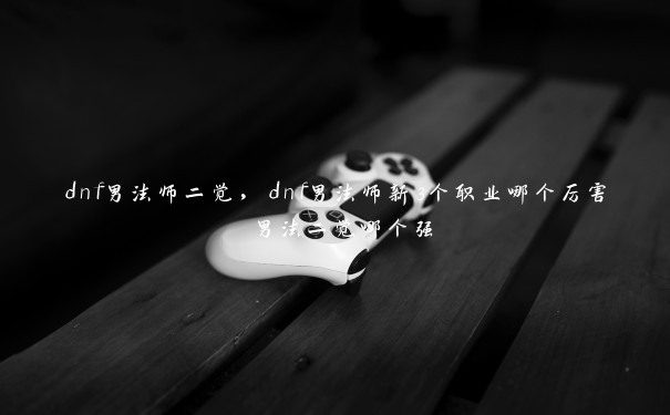 dnf男法师二觉，dnf男法师新3个职业哪个厉害 男法二觉哪个强