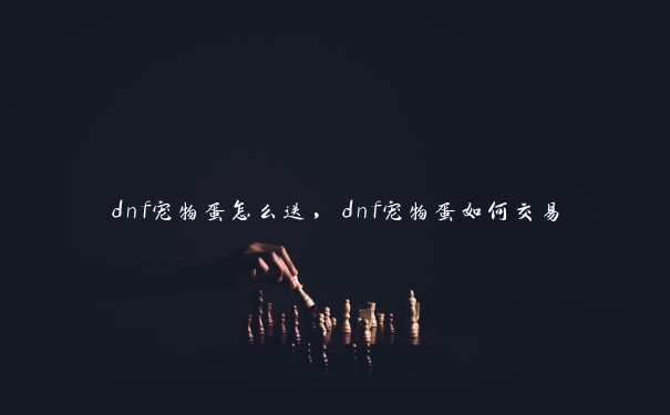 dnf宠物蛋怎么送，dnf宠物蛋如何交易