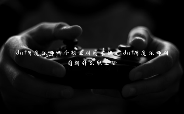 dnf男魔法师哪个职业刷图最快，dnf男魔法师刷图转什么职业好