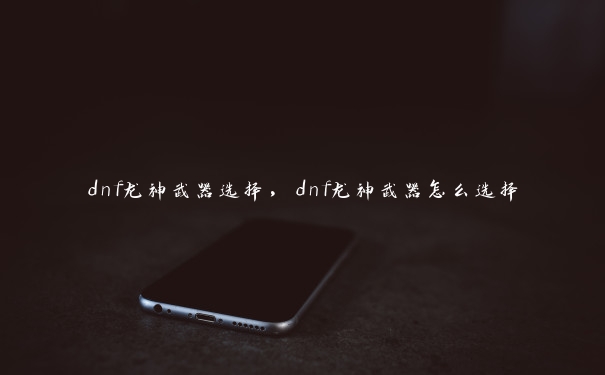 dnf龙神武器选择，dnf龙神武器怎么选择