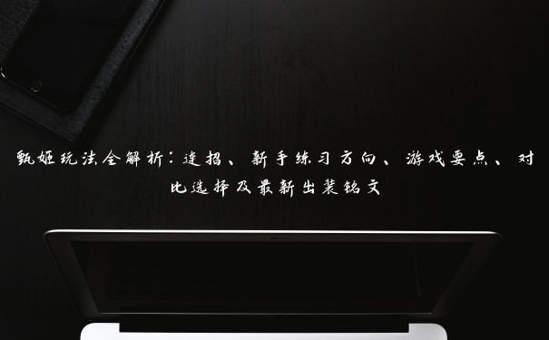 甄姬玩法全解析：连招、新手练习方向、游戏要点、对比选择及最新出装铭文